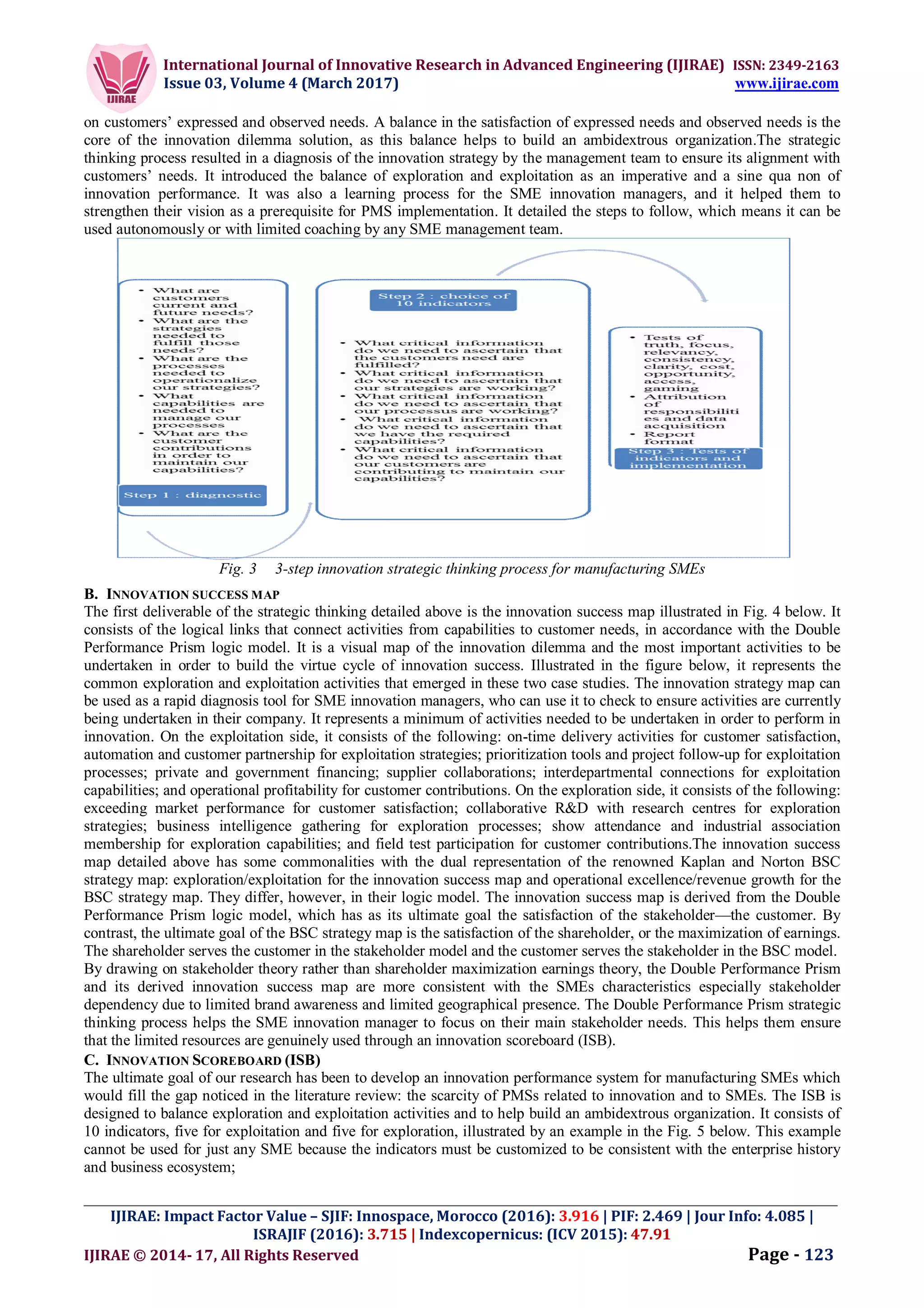 International Journal of Innovative Research in Advanced Engineering (IJIRAE) ISSN: 2349-2163
Issue 03, Volume 4 (March 2017) www.ijirae.com
_________________________________________________________________________________________________
IJIRAE: Impact Factor Value – SJIF: Innospace, Morocco (2016): 3.916 | PIF: 2.469 | Jour Info: 4.085 |
ISRAJIF (2016): 3.715 | Indexcopernicus: (ICV 2015): 47.91
IJIRAE © 2014- 17, All Rights Reserved Page - 123
on customers’ expressed and observed needs. A balance in the satisfaction of expressed needs and observed needs is the
core of the innovation dilemma solution, as this balance helps to build an ambidextrous organization.The strategic
thinking process resulted in a diagnosis of the innovation strategy by the management team to ensure its alignment with
customers’ needs. It introduced the balance of exploration and exploitation as an imperative and a sine qua non of
innovation performance. It was also a learning process for the SME innovation managers, and it helped them to
strengthen their vision as a prerequisite for PMS implementation. It detailed the steps to follow, which means it can be
used autonomously or with limited coaching by any SME management team.
Fig. 3 3-step innovation strategic thinking process for manufacturing SMEs
B. INNOVATION SUCCESS MAP
The first deliverable of the strategic thinking detailed above is the innovation success map illustrated in Fig. 4 below. It
consists of the logical links that connect activities from capabilities to customer needs, in accordance with the Double
Performance Prism logic model. It is a visual map of the innovation dilemma and the most important activities to be
undertaken in order to build the virtue cycle of innovation success. Illustrated in the figure below, it represents the
common exploration and exploitation activities that emerged in these two case studies. The innovation strategy map can
be used as a rapid diagnosis tool for SME innovation managers, who can use it to check to ensure activities are currently
being undertaken in their company. It represents a minimum of activities needed to be undertaken in order to perform in
innovation. On the exploitation side, it consists of the following: on-time delivery activities for customer satisfaction,
automation and customer partnership for exploitation strategies; prioritization tools and project follow-up for exploitation
processes; private and government financing; supplier collaborations; interdepartmental connections for exploitation
capabilities; and operational profitability for customer contributions. On the exploration side, it consists of the following:
exceeding market performance for customer satisfaction; collaborative R&D with research centres for exploration
strategies; business intelligence gathering for exploration processes; show attendance and industrial association
membership for exploration capabilities; and field test participation for customer contributions.The innovation success
map detailed above has some commonalities with the dual representation of the renowned Kaplan and Norton BSC
strategy map: exploration/exploitation for the innovation success map and operational excellence/revenue growth for the
BSC strategy map. They differ, however, in their logic model. The innovation success map is derived from the Double
Performance Prism logic model, which has as its ultimate goal the satisfaction of the stakeholder—the customer. By
contrast, the ultimate goal of the BSC strategy map is the satisfaction of the shareholder, or the maximization of earnings.
The shareholder serves the customer in the stakeholder model and the customer serves the stakeholder in the BSC model.
By drawing on stakeholder theory rather than shareholder maximization earnings theory, the Double Performance Prism
and its derived innovation success map are more consistent with the SMEs characteristics especially stakeholder
dependency due to limited brand awareness and limited geographical presence. The Double Performance Prism strategic
thinking process helps the SME innovation manager to focus on their main stakeholder needs. This helps them ensure
that the limited resources are genuinely used through an innovation scoreboard (ISB).
C. INNOVATION SCOREBOARD (ISB)
The ultimate goal of our research has been to develop an innovation performance system for manufacturing SMEs which
would fill the gap noticed in the literature review: the scarcity of PMSs related to innovation and to SMEs. The ISB is
designed to balance exploration and exploitation activities and to help build an ambidextrous organization. It consists of
10 indicators, five for exploitation and five for exploration, illustrated by an example in the Fig. 5 below. This example
cannot be used for just any SME because the indicators must be customized to be consistent with the enterprise history
and business ecosystem;
 