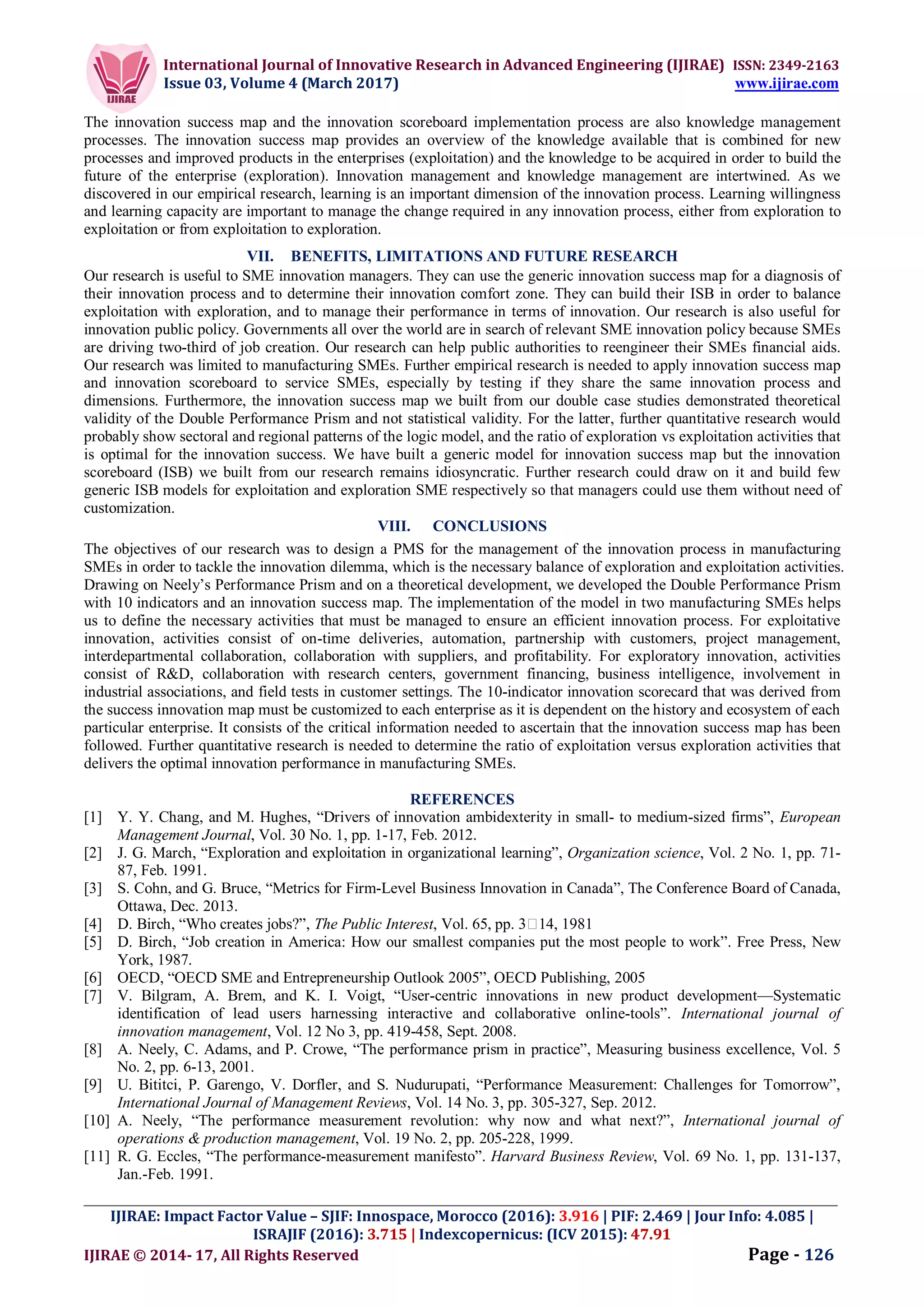 International Journal of Innovative Research in Advanced Engineering (IJIRAE) ISSN: 2349-2163
Issue 03, Volume 4 (March 2017) www.ijirae.com
_________________________________________________________________________________________________
IJIRAE: Impact Factor Value – SJIF: Innospace, Morocco (2016): 3.916 | PIF: 2.469 | Jour Info: 4.085 |
ISRAJIF (2016): 3.715 | Indexcopernicus: (ICV 2015): 47.91
IJIRAE © 2014- 17, All Rights Reserved Page - 126
The innovation success map and the innovation scoreboard implementation process are also knowledge management
processes. The innovation success map provides an overview of the knowledge available that is combined for new
processes and improved products in the enterprises (exploitation) and the knowledge to be acquired in order to build the
future of the enterprise (exploration). Innovation management and knowledge management are intertwined. As we
discovered in our empirical research, learning is an important dimension of the innovation process. Learning willingness
and learning capacity are important to manage the change required in any innovation process, either from exploration to
exploitation or from exploitation to exploration.
VII. BENEFITS, LIMITATIONS AND FUTURE RESEARCH
Our research is useful to SME innovation managers. They can use the generic innovation success map for a diagnosis of
their innovation process and to determine their innovation comfort zone. They can build their ISB in order to balance
exploitation with exploration, and to manage their performance in terms of innovation. Our research is also useful for
innovation public policy. Governments all over the world are in search of relevant SME innovation policy because SMEs
are driving two-third of job creation. Our research can help public authorities to reengineer their SMEs financial aids.
Our research was limited to manufacturing SMEs. Further empirical research is needed to apply innovation success map
and innovation scoreboard to service SMEs, especially by testing if they share the same innovation process and
dimensions. Furthermore, the innovation success map we built from our double case studies demonstrated theoretical
validity of the Double Performance Prism and not statistical validity. For the latter, further quantitative research would
probably show sectoral and regional patterns of the logic model, and the ratio of exploration vs exploitation activities that
is optimal for the innovation success. We have built a generic model for innovation success map but the innovation
scoreboard (ISB) we built from our research remains idiosyncratic. Further research could draw on it and build few
generic ISB models for exploitation and exploration SME respectively so that managers could use them without need of
customization.
VIII. CONCLUSIONS
The objectives of our research was to design a PMS for the management of the innovation process in manufacturing
SMEs in order to tackle the innovation dilemma, which is the necessary balance of exploration and exploitation activities.
Drawing on Neely’s Performance Prism and on a theoretical development, we developed the Double Performance Prism
with 10 indicators and an innovation success map. The implementation of the model in two manufacturing SMEs helps
us to define the necessary activities that must be managed to ensure an efficient innovation process. For exploitative
innovation, activities consist of on-time deliveries, automation, partnership with customers, project management,
interdepartmental collaboration, collaboration with suppliers, and profitability. For exploratory innovation, activities
consist of R&D, collaboration with research centers, government financing, business intelligence, involvement in
industrial associations, and field tests in customer settings. The 10-indicator innovation scorecard that was derived from
the success innovation map must be customized to each enterprise as it is dependent on the history and ecosystem of each
particular enterprise. It consists of the critical information needed to ascertain that the innovation success map has been
followed. Further quantitative research is needed to determine the ratio of exploitation versus exploration activities that
delivers the optimal innovation performance in manufacturing SMEs.
REFERENCES
[1] Y. Y. Chang, and M. Hughes, “Drivers of innovation ambidexterity in small- to medium-sized firms”, European
Management Journal, Vol. 30 No. 1, pp. 1-17, Feb. 2012.
[2] J. G. March, “Exploration and exploitation in organizational learning”, Organization science, Vol. 2 No. 1, pp. 71-
87, Feb. 1991.
[3] S. Cohn, and G. Bruce, “Metrics for Firm-Level Business Innovation in Canada”, The Conference Board of Canada,
Ottawa, Dec. 2013.
[4] D. Birch, “Who creates jobs?”, The Public Interest, Vol. 65, pp. 3 14, 1981
[5] D. Birch, “Job creation in America: How our smallest companies put the most people to work”. Free Press, New
York, 1987.
[6] OECD, “OECD SME and Entrepreneurship Outlook 2005”, OECD Publishing, 2005
[7] V. Bilgram, A. Brem, and K. I. Voigt, “User-centric innovations in new product development—Systematic
identification of lead users harnessing interactive and collaborative online-tools”. International journal of
innovation management, Vol. 12 No 3, pp. 419-458, Sept. 2008.
[8] A. Neely, C. Adams, and P. Crowe, “The performance prism in practice”, Measuring business excellence, Vol. 5
No. 2, pp. 6-13, 2001.
[9] U. Bititci, P. Garengo, V. Dorfler, and S. Nudurupati, “Performance Measurement: Challenges for Tomorrow”,
International Journal of Management Reviews, Vol. 14 No. 3, pp. 305-327, Sep. 2012.
[10] A. Neely, “The performance measurement revolution: why now and what next?”, International journal of
operations & production management, Vol. 19 No. 2, pp. 205-228, 1999.
[11] R. G. Eccles, “The performance-measurement manifesto”. Harvard Business Review, Vol. 69 No. 1, pp. 131-137,
Jan.-Feb. 1991.
 