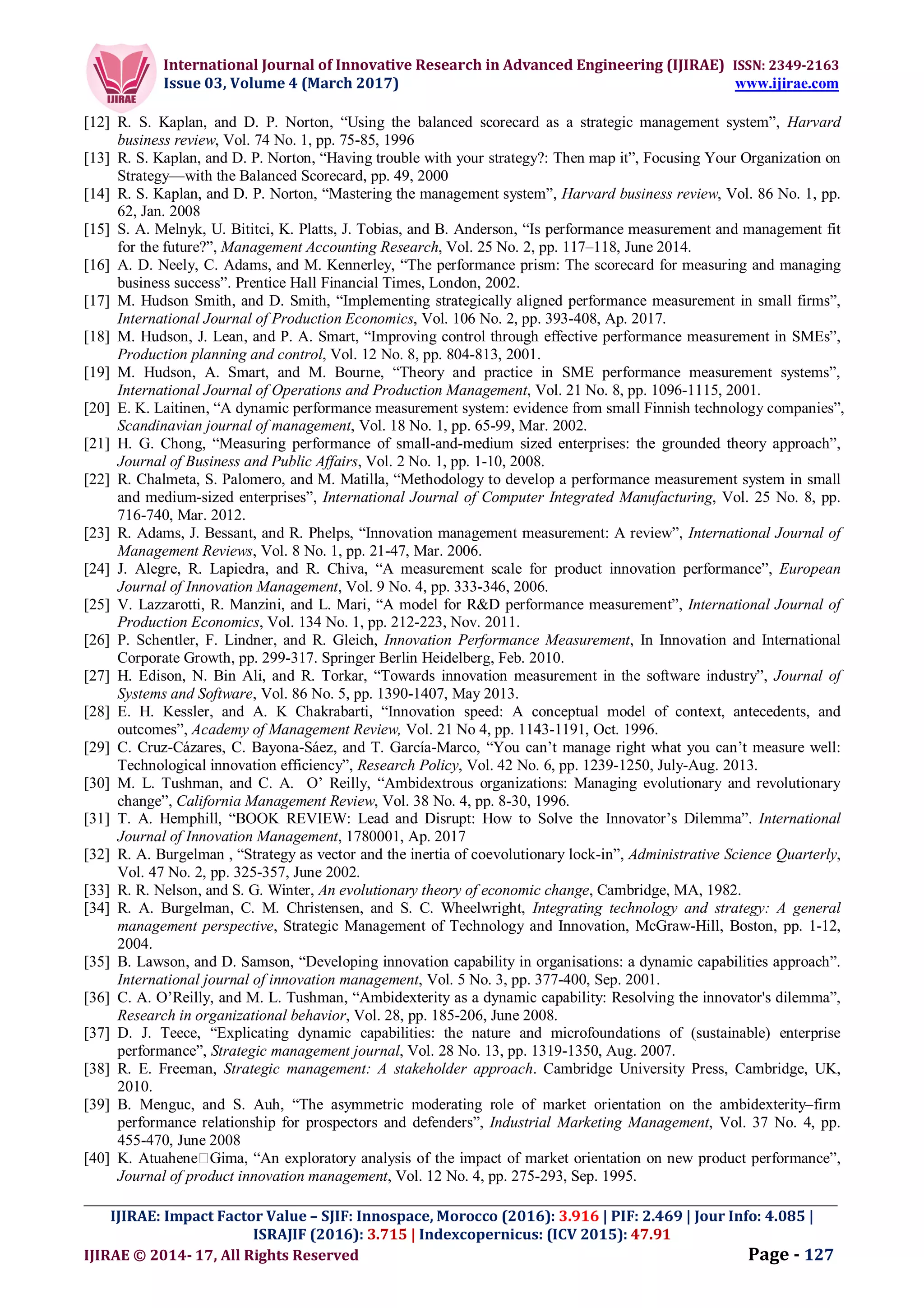 International Journal of Innovative Research in Advanced Engineering (IJIRAE) ISSN: 2349-2163
Issue 03, Volume 4 (March 2017) www.ijirae.com
_________________________________________________________________________________________________
IJIRAE: Impact Factor Value – SJIF: Innospace, Morocco (2016): 3.916 | PIF: 2.469 | Jour Info: 4.085 |
ISRAJIF (2016): 3.715 | Indexcopernicus: (ICV 2015): 47.91
IJIRAE © 2014- 17, All Rights Reserved Page - 127
[12] R. S. Kaplan, and D. P. Norton, “Using the balanced scorecard as a strategic management system”, Harvard
business review, Vol. 74 No. 1, pp. 75-85, 1996
[13] R. S. Kaplan, and D. P. Norton, “Having trouble with your strategy?: Then map it”, Focusing Your Organization on
Strategy—with the Balanced Scorecard, pp. 49, 2000
[14] R. S. Kaplan, and D. P. Norton, “Mastering the management system”, Harvard business review, Vol. 86 No. 1, pp.
62, Jan. 2008
[15] S. A. Melnyk, U. Bititci, K. Platts, J. Tobias, and B. Anderson, “Is performance measurement and management fit
for the future?”, Management Accounting Research, Vol. 25 No. 2, pp. 117–118, June 2014.
[16] A. D. Neely, C. Adams, and M. Kennerley, “The performance prism: The scorecard for measuring and managing
business success”. Prentice Hall Financial Times, London, 2002.
[17] M. Hudson Smith, and D. Smith, “Implementing strategically aligned performance measurement in small firms”,
International Journal of Production Economics, Vol. 106 No. 2, pp. 393-408, Ap. 2017.
[18] M. Hudson, J. Lean, and P. A. Smart, “Improving control through effective performance measurement in SMEs”,
Production planning and control, Vol. 12 No. 8, pp. 804-813, 2001.
[19] M. Hudson, A. Smart, and M. Bourne, “Theory and practice in SME performance measurement systems”,
International Journal of Operations and Production Management, Vol. 21 No. 8, pp. 1096-1115, 2001.
[20] E. K. Laitinen, “A dynamic performance measurement system: evidence from small Finnish technology companies”,
Scandinavian journal of management, Vol. 18 No. 1, pp. 65-99, Mar. 2002.
[21] H. G. Chong, “Measuring performance of small-and-medium sized enterprises: the grounded theory approach”,
Journal of Business and Public Affairs, Vol. 2 No. 1, pp. 1-10, 2008.
[22] R. Chalmeta, S. Palomero, and M. Matilla, “Methodology to develop a performance measurement system in small
and medium-sized enterprises”, International Journal of Computer Integrated Manufacturing, Vol. 25 No. 8, pp.
716-740, Mar. 2012.
[23] R. Adams, J. Bessant, and R. Phelps, “Innovation management measurement: A review”, International Journal of
Management Reviews, Vol. 8 No. 1, pp. 21-47, Mar. 2006.
[24] J. Alegre, R. Lapiedra, and R. Chiva, “A measurement scale for product innovation performance”, European
Journal of Innovation Management, Vol. 9 No. 4, pp. 333-346, 2006.
[25] V. Lazzarotti, R. Manzini, and L. Mari, “A model for R&D performance measurement”, International Journal of
Production Economics, Vol. 134 No. 1, pp. 212-223, Nov. 2011.
[26] P. Schentler, F. Lindner, and R. Gleich, Innovation Performance Measurement, In Innovation and International
Corporate Growth, pp. 299-317. Springer Berlin Heidelberg, Feb. 2010.
[27] H. Edison, N. Bin Ali, and R. Torkar, “Towards innovation measurement in the software industry”, Journal of
Systems and Software, Vol. 86 No. 5, pp. 1390-1407, May 2013.
[28] E. H. Kessler, and A. K Chakrabarti, “Innovation speed: A conceptual model of context, antecedents, and
outcomes”, Academy of Management Review, Vol. 21 No 4, pp. 1143-1191, Oct. 1996.
[29] C. Cruz-Cázares, C. Bayona-Sáez, and T. García-Marco, “You can’t manage right what you can’t measure well:
Technological innovation efficiency”, Research Policy, Vol. 42 No. 6, pp. 1239-1250, July-Aug. 2013.
[30] M. L. Tushman, and C. A. O’ Reilly, “Ambidextrous organizations: Managing evolutionary and revolutionary
change”, California Management Review, Vol. 38 No. 4, pp. 8-30, 1996.
[31] T. A. Hemphill, “BOOK REVIEW: Lead and Disrupt: How to Solve the Innovator’s Dilemma”. International
Journal of Innovation Management, 1780001, Ap. 2017
[32] R. A. Burgelman , “Strategy as vector and the inertia of coevolutionary lock-in”, Administrative Science Quarterly,
Vol. 47 No. 2, pp. 325-357, June 2002.
[33] R. R. Nelson, and S. G. Winter, An evolutionary theory of economic change, Cambridge, MA, 1982.
[34] R. A. Burgelman, C. M. Christensen, and S. C. Wheelwright, Integrating technology and strategy: A general
management perspective, Strategic Management of Technology and Innovation, McGraw-Hill, Boston, pp. 1-12,
2004.
[35] B. Lawson, and D. Samson, “Developing innovation capability in organisations: a dynamic capabilities approach”.
International journal of innovation management, Vol. 5 No. 3, pp. 377-400, Sep. 2001.
[36] C. A. O’Reilly, and M. L. Tushman, “Ambidexterity as a dynamic capability: Resolving the innovator's dilemma”,
Research in organizational behavior, Vol. 28, pp. 185-206, June 2008.
[37] D. J. Teece, “Explicating dynamic capabilities: the nature and microfoundations of (sustainable) enterprise
performance”, Strategic management journal, Vol. 28 No. 13, pp. 1319-1350, Aug. 2007.
[38] R. E. Freeman, Strategic management: A stakeholder approach. Cambridge University Press, Cambridge, UK,
2010.
[39] B. Menguc, and S. Auh, “The asymmetric moderating role of market orientation on the ambidexterity–firm
performance relationship for prospectors and defenders”, Industrial Marketing Management, Vol. 37 No. 4, pp.
455-470, June 2008
[40] K. Atuahene Gima, “An exploratory analysis of the impact of market orientation on new product performance”,
Journal of product innovation management, Vol. 12 No. 4, pp. 275-293, Sep. 1995.
 