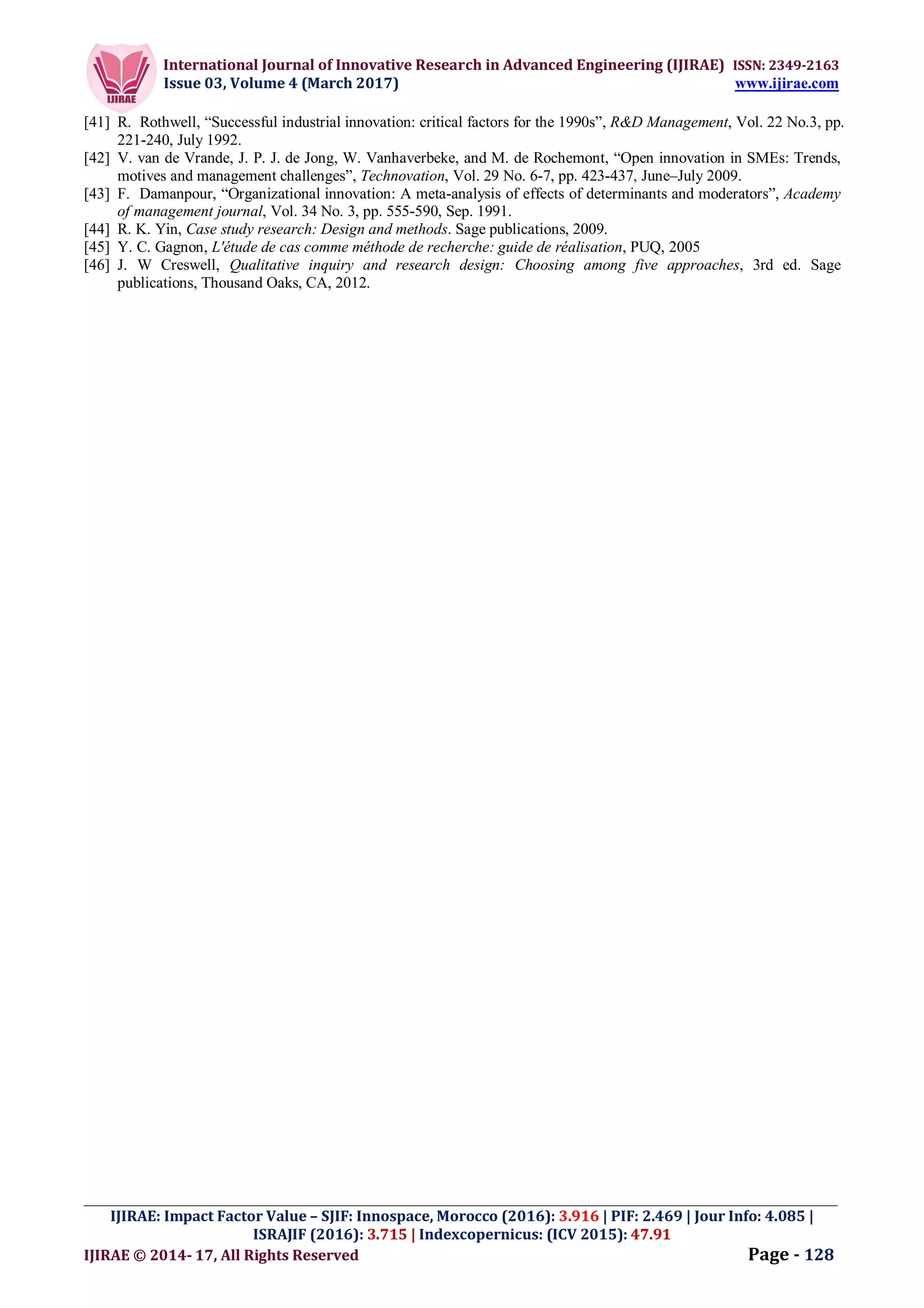 International Journal of Innovative Research in Advanced Engineering (IJIRAE) ISSN: 2349-2163
Issue 03, Volume 4 (March 2017) www.ijirae.com
_________________________________________________________________________________________________
IJIRAE: Impact Factor Value – SJIF: Innospace, Morocco (2016): 3.916 | PIF: 2.469 | Jour Info: 4.085 |
ISRAJIF (2016): 3.715 | Indexcopernicus: (ICV 2015): 47.91
IJIRAE © 2014- 17, All Rights Reserved Page - 128
[41] R. Rothwell, “Successful industrial innovation: critical factors for the 1990s”, R&D Management, Vol. 22 No.3, pp.
221-240, July 1992.
[42] V. van de Vrande, J. P. J. de Jong, W. Vanhaverbeke, and M. de Rochemont, “Open innovation in SMEs: Trends,
motives and management challenges”, Technovation, Vol. 29 No. 6-7, pp. 423-437, June–July 2009.
[43] F. Damanpour, “Organizational innovation: A meta-analysis of effects of determinants and moderators”, Academy
of management journal, Vol. 34 No. 3, pp. 555-590, Sep. 1991.
[44] R. K. Yin, Case study research: Design and methods. Sage publications, 2009.
[45] Y. C. Gagnon, L'étude de cas comme méthode de recherche: guide de réalisation, PUQ, 2005
[46] J. W Creswell, Qualitative inquiry and research design: Choosing among five approaches, 3rd ed. Sage
publications, Thousand Oaks, CA, 2012.
 