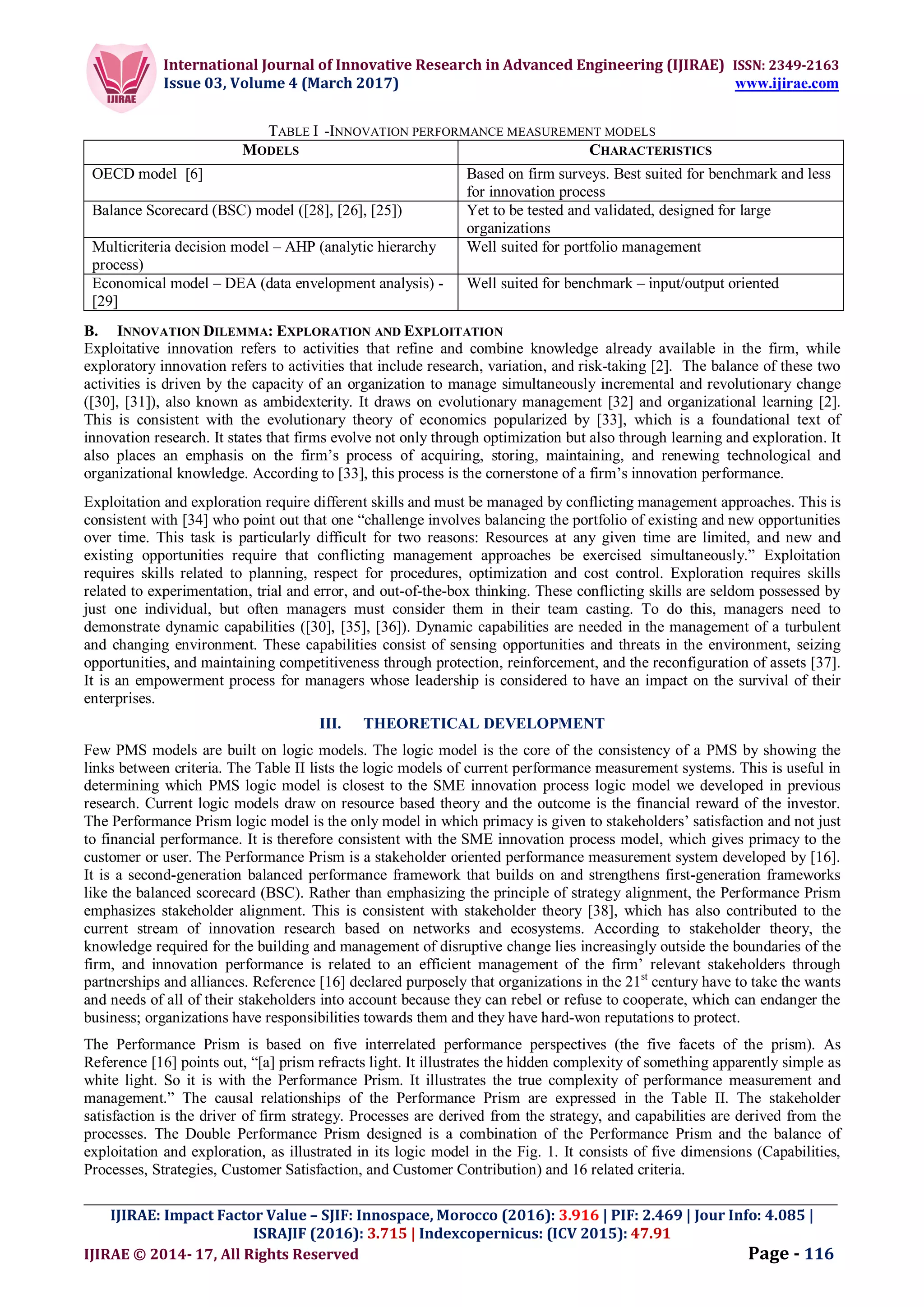 International Journal of Innovative Research in Advanced Engineering (IJIRAE) ISSN: 2349-2163
Issue 03, Volume 4 (March 2017) www.ijirae.com
_________________________________________________________________________________________________
IJIRAE: Impact Factor Value – SJIF: Innospace, Morocco (2016): 3.916 | PIF: 2.469 | Jour Info: 4.085 |
ISRAJIF (2016): 3.715 | Indexcopernicus: (ICV 2015): 47.91
IJIRAE © 2014- 17, All Rights Reserved Page - 116
TABLE I -INNOVATION PERFORMANCE MEASUREMENT MODELS
MODELS CHARACTERISTICS
OECD model [6] Based on firm surveys. Best suited for benchmark and less
for innovation process
Balance Scorecard (BSC) model ([28], [26], [25]) Yet to be tested and validated, designed for large
organizations
Multicriteria decision model – AHP (analytic hierarchy
process)
Well suited for portfolio management
Economical model – DEA (data envelopment analysis) -
[29]
Well suited for benchmark – input/output oriented
B. INNOVATION DILEMMA: EXPLORATION AND EXPLOITATION
Exploitative innovation refers to activities that refine and combine knowledge already available in the firm, while
exploratory innovation refers to activities that include research, variation, and risk-taking [2]. The balance of these two
activities is driven by the capacity of an organization to manage simultaneously incremental and revolutionary change
([30], [31]), also known as ambidexterity. It draws on evolutionary management [32] and organizational learning [2].
This is consistent with the evolutionary theory of economics popularized by [33], which is a foundational text of
innovation research. It states that firms evolve not only through optimization but also through learning and exploration. It
also places an emphasis on the firm’s process of acquiring, storing, maintaining, and renewing technological and
organizational knowledge. According to [33], this process is the cornerstone of a firm’s innovation performance.
Exploitation and exploration require different skills and must be managed by conflicting management approaches. This is
consistent with [34] who point out that one “challenge involves balancing the portfolio of existing and new opportunities
over time. This task is particularly difficult for two reasons: Resources at any given time are limited, and new and
existing opportunities require that conflicting management approaches be exercised simultaneously.” Exploitation
requires skills related to planning, respect for procedures, optimization and cost control. Exploration requires skills
related to experimentation, trial and error, and out-of-the-box thinking. These conflicting skills are seldom possessed by
just one individual, but often managers must consider them in their team casting. To do this, managers need to
demonstrate dynamic capabilities ([30], [35], [36]). Dynamic capabilities are needed in the management of a turbulent
and changing environment. These capabilities consist of sensing opportunities and threats in the environment, seizing
opportunities, and maintaining competitiveness through protection, reinforcement, and the reconfiguration of assets [37].
It is an empowerment process for managers whose leadership is considered to have an impact on the survival of their
enterprises.
III. THEORETICAL DEVELOPMENT
Few PMS models are built on logic models. The logic model is the core of the consistency of a PMS by showing the
links between criteria. The Table II lists the logic models of current performance measurement systems. This is useful in
determining which PMS logic model is closest to the SME innovation process logic model we developed in previous
research. Current logic models draw on resource based theory and the outcome is the financial reward of the investor.
The Performance Prism logic model is the only model in which primacy is given to stakeholders’ satisfaction and not just
to financial performance. It is therefore consistent with the SME innovation process model, which gives primacy to the
customer or user. The Performance Prism is a stakeholder oriented performance measurement system developed by [16].
It is a second-generation balanced performance framework that builds on and strengthens first-generation frameworks
like the balanced scorecard (BSC). Rather than emphasizing the principle of strategy alignment, the Performance Prism
emphasizes stakeholder alignment. This is consistent with stakeholder theory [38], which has also contributed to the
current stream of innovation research based on networks and ecosystems. According to stakeholder theory, the
knowledge required for the building and management of disruptive change lies increasingly outside the boundaries of the
firm, and innovation performance is related to an efficient management of the firm’ relevant stakeholders through
partnerships and alliances. Reference [16] declared purposely that organizations in the 21st
century have to take the wants
and needs of all of their stakeholders into account because they can rebel or refuse to cooperate, which can endanger the
business; organizations have responsibilities towards them and they have hard-won reputations to protect.
The Performance Prism is based on five interrelated performance perspectives (the five facets of the prism). As
Reference [16] points out, “[a] prism refracts light. It illustrates the hidden complexity of something apparently simple as
white light. So it is with the Performance Prism. It illustrates the true complexity of performance measurement and
management.” The causal relationships of the Performance Prism are expressed in the Table II. The stakeholder
satisfaction is the driver of firm strategy. Processes are derived from the strategy, and capabilities are derived from the
processes. The Double Performance Prism designed is a combination of the Performance Prism and the balance of
exploitation and exploration, as illustrated in its logic model in the Fig. 1. It consists of five dimensions (Capabilities,
Processes, Strategies, Customer Satisfaction, and Customer Contribution) and 16 related criteria.
 