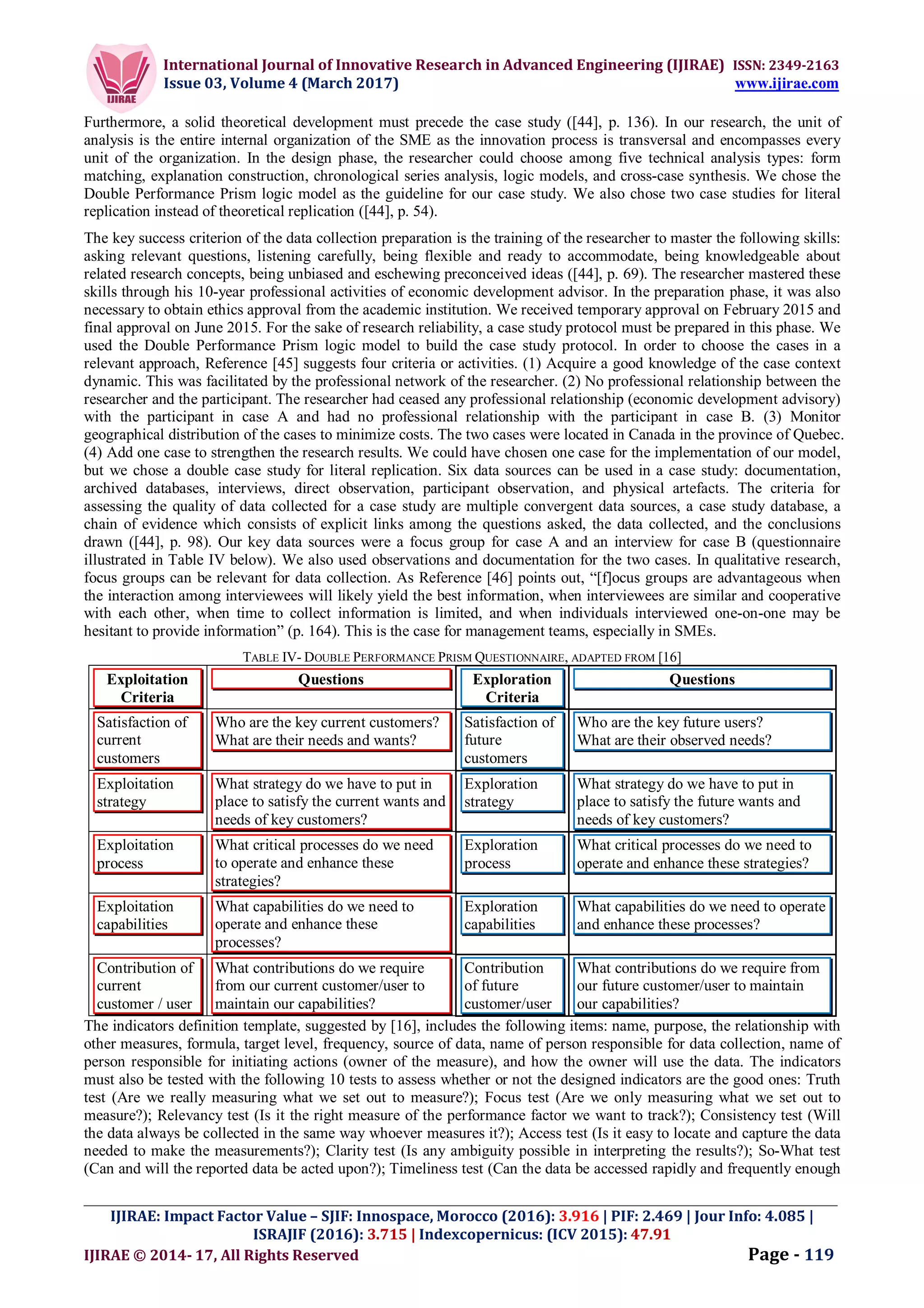 International Journal of Innovative Research in Advanced Engineering (IJIRAE) ISSN: 2349-2163
Issue 03, Volume 4 (March 2017) www.ijirae.com
_________________________________________________________________________________________________
IJIRAE: Impact Factor Value – SJIF: Innospace, Morocco (2016): 3.916 | PIF: 2.469 | Jour Info: 4.085 |
ISRAJIF (2016): 3.715 | Indexcopernicus: (ICV 2015): 47.91
IJIRAE © 2014- 17, All Rights Reserved Page - 119
Furthermore, a solid theoretical development must precede the case study ([44], p. 136). In our research, the unit of
analysis is the entire internal organization of the SME as the innovation process is transversal and encompasses every
unit of the organization. In the design phase, the researcher could choose among five technical analysis types: form
matching, explanation construction, chronological series analysis, logic models, and cross-case synthesis. We chose the
Double Performance Prism logic model as the guideline for our case study. We also chose two case studies for literal
replication instead of theoretical replication ([44], p. 54).
The key success criterion of the data collection preparation is the training of the researcher to master the following skills:
asking relevant questions, listening carefully, being flexible and ready to accommodate, being knowledgeable about
related research concepts, being unbiased and eschewing preconceived ideas ([44], p. 69). The researcher mastered these
skills through his 10-year professional activities of economic development advisor. In the preparation phase, it was also
necessary to obtain ethics approval from the academic institution. We received temporary approval on February 2015 and
final approval on June 2015. For the sake of research reliability, a case study protocol must be prepared in this phase. We
used the Double Performance Prism logic model to build the case study protocol. In order to choose the cases in a
relevant approach, Reference [45] suggests four criteria or activities. (1) Acquire a good knowledge of the case context
dynamic. This was facilitated by the professional network of the researcher. (2) No professional relationship between the
researcher and the participant. The researcher had ceased any professional relationship (economic development advisory)
with the participant in case A and had no professional relationship with the participant in case B. (3) Monitor
geographical distribution of the cases to minimize costs. The two cases were located in Canada in the province of Quebec.
(4) Add one case to strengthen the research results. We could have chosen one case for the implementation of our model,
but we chose a double case study for literal replication. Six data sources can be used in a case study: documentation,
archived databases, interviews, direct observation, participant observation, and physical artefacts. The criteria for
assessing the quality of data collected for a case study are multiple convergent data sources, a case study database, a
chain of evidence which consists of explicit links among the questions asked, the data collected, and the conclusions
drawn ([44], p. 98). Our key data sources were a focus group for case A and an interview for case B (questionnaire
illustrated in Table IV below). We also used observations and documentation for the two cases. In qualitative research,
focus groups can be relevant for data collection. As Reference [46] points out, “[f]ocus groups are advantageous when
the interaction among interviewees will likely yield the best information, when interviewees are similar and cooperative
with each other, when time to collect information is limited, and when individuals interviewed one-on-one may be
hesitant to provide information” (p. 164). This is the case for management teams, especially in SMEs.
TABLE IV- DOUBLE PERFORMANCE PRISM QUESTIONNAIRE, ADAPTED FROM [16]
Exploitation
Criteria
Questions Exploration
Criteria
Questions
Satisfaction of
current
customers
Who are the key current customers?
What are their needs and wants?
Satisfaction of
future
customers
Who are the key future users?
What are their observed needs?
Exploitation
strategy
What strategy do we have to put in
place to satisfy the current wants and
needs of key customers?
Exploration
strategy
What strategy do we have to put in
place to satisfy the future wants and
needs of key customers?
Exploitation
process
What critical processes do we need
to operate and enhance these
strategies?
Exploration
process
What critical processes do we need to
operate and enhance these strategies?
Exploitation
capabilities
What capabilities do we need to
operate and enhance these
processes?
Exploration
capabilities
What capabilities do we need to operate
and enhance these processes?
Contribution of
current
customer / user
What contributions do we require
from our current customer/user to
maintain our capabilities?
Contribution
of future
customer/user
What contributions do we require from
our future customer/user to maintain
our capabilities?
The indicators definition template, suggested by [16], includes the following items: name, purpose, the relationship with
other measures, formula, target level, frequency, source of data, name of person responsible for data collection, name of
person responsible for initiating actions (owner of the measure), and how the owner will use the data. The indicators
must also be tested with the following 10 tests to assess whether or not the designed indicators are the good ones: Truth
test (Are we really measuring what we set out to measure?); Focus test (Are we only measuring what we set out to
measure?); Relevancy test (Is it the right measure of the performance factor we want to track?); Consistency test (Will
the data always be collected in the same way whoever measures it?); Access test (Is it easy to locate and capture the data
needed to make the measurements?); Clarity test (Is any ambiguity possible in interpreting the results?); So-What test
(Can and will the reported data be acted upon?); Timeliness test (Can the data be accessed rapidly and frequently enough
 