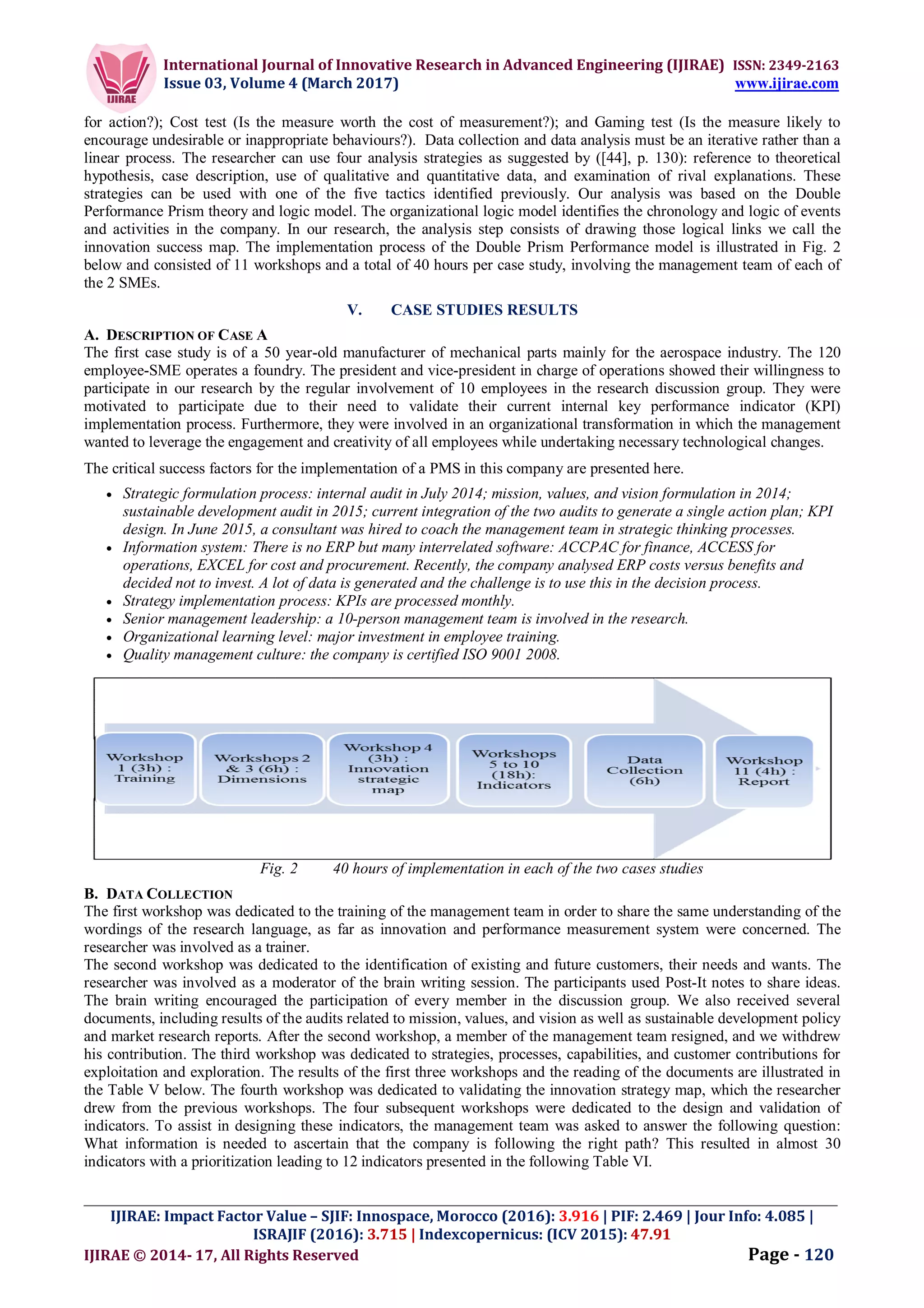 International Journal of Innovative Research in Advanced Engineering (IJIRAE) ISSN: 2349-2163
Issue 03, Volume 4 (March 2017) www.ijirae.com
_________________________________________________________________________________________________
IJIRAE: Impact Factor Value – SJIF: Innospace, Morocco (2016): 3.916 | PIF: 2.469 | Jour Info: 4.085 |
ISRAJIF (2016): 3.715 | Indexcopernicus: (ICV 2015): 47.91
IJIRAE © 2014- 17, All Rights Reserved Page - 120
for action?); Cost test (Is the measure worth the cost of measurement?); and Gaming test (Is the measure likely to
encourage undesirable or inappropriate behaviours?). Data collection and data analysis must be an iterative rather than a
linear process. The researcher can use four analysis strategies as suggested by ([44], p. 130): reference to theoretical
hypothesis, case description, use of qualitative and quantitative data, and examination of rival explanations. These
strategies can be used with one of the five tactics identified previously. Our analysis was based on the Double
Performance Prism theory and logic model. The organizational logic model identifies the chronology and logic of events
and activities in the company. In our research, the analysis step consists of drawing those logical links we call the
innovation success map. The implementation process of the Double Prism Performance model is illustrated in Fig. 2
below and consisted of 11 workshops and a total of 40 hours per case study, involving the management team of each of
the 2 SMEs.
V. CASE STUDIES RESULTS
A. DESCRIPTION OF CASE A
The first case study is of a 50 year-old manufacturer of mechanical parts mainly for the aerospace industry. The 120
employee-SME operates a foundry. The president and vice-president in charge of operations showed their willingness to
participate in our research by the regular involvement of 10 employees in the research discussion group. They were
motivated to participate due to their need to validate their current internal key performance indicator (KPI)
implementation process. Furthermore, they were involved in an organizational transformation in which the management
wanted to leverage the engagement and creativity of all employees while undertaking necessary technological changes.
The critical success factors for the implementation of a PMS in this company are presented here.
 Strategic formulation process: internal audit in July 2014; mission, values, and vision formulation in 2014;
sustainable development audit in 2015; current integration of the two audits to generate a single action plan; KPI
design. In June 2015, a consultant was hired to coach the management team in strategic thinking processes.
 Information system: There is no ERP but many interrelated software: ACCPAC for finance, ACCESS for
operations, EXCEL for cost and procurement. Recently, the company analysed ERP costs versus benefits and
decided not to invest. A lot of data is generated and the challenge is to use this in the decision process.
 Strategy implementation process: KPIs are processed monthly.
 Senior management leadership: a 10-person management team is involved in the research.
 Organizational learning level: major investment in employee training.
 Quality management culture: the company is certified ISO 9001 2008.
Fig. 2 40 hours of implementation in each of the two cases studies
B. DATA COLLECTION
The first workshop was dedicated to the training of the management team in order to share the same understanding of the
wordings of the research language, as far as innovation and performance measurement system were concerned. The
researcher was involved as a trainer.
The second workshop was dedicated to the identification of existing and future customers, their needs and wants. The
researcher was involved as a moderator of the brain writing session. The participants used Post-It notes to share ideas.
The brain writing encouraged the participation of every member in the discussion group. We also received several
documents, including results of the audits related to mission, values, and vision as well as sustainable development policy
and market research reports. After the second workshop, a member of the management team resigned, and we withdrew
his contribution. The third workshop was dedicated to strategies, processes, capabilities, and customer contributions for
exploitation and exploration. The results of the first three workshops and the reading of the documents are illustrated in
the Table V below. The fourth workshop was dedicated to validating the innovation strategy map, which the researcher
drew from the previous workshops. The four subsequent workshops were dedicated to the design and validation of
indicators. To assist in designing these indicators, the management team was asked to answer the following question:
What information is needed to ascertain that the company is following the right path? This resulted in almost 30
indicators with a prioritization leading to 12 indicators presented in the following Table VI.
 