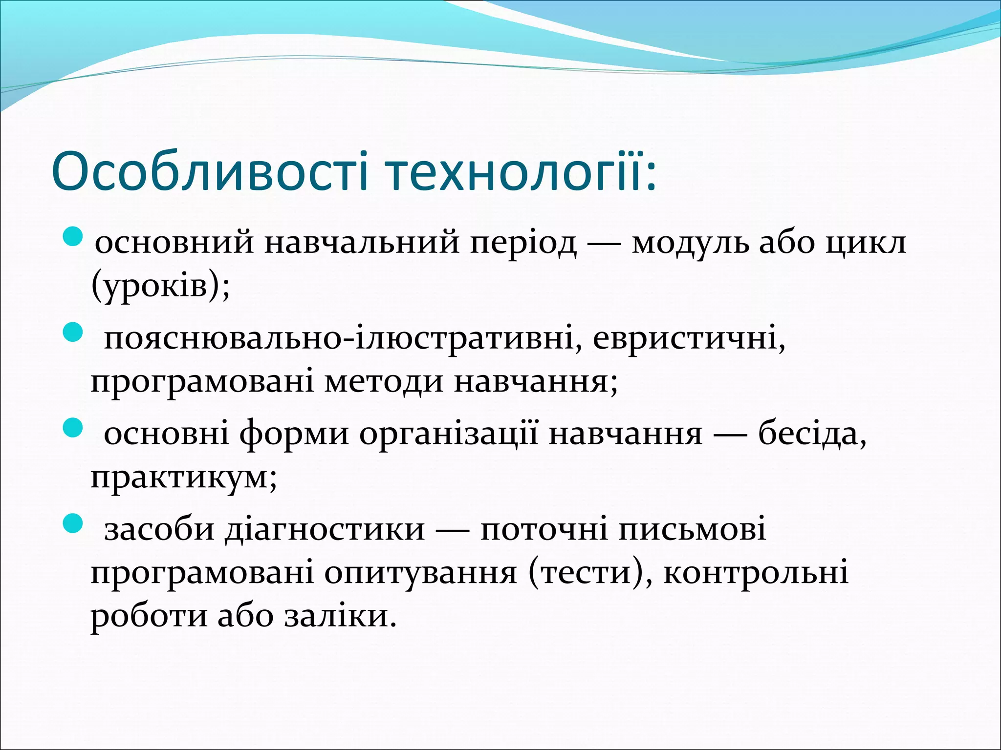 Особливості технології:
основний навчальний період — модуль або цикл
(уроків);
 пояснювально-ілюстративні, евристичні,
програмовані методи навчання;
 основні форми організації навчання — бесіда,
практикум;
 засоби діагностики — поточні письмові
програмовані опитування (тести), контрольні
роботи або заліки.
 