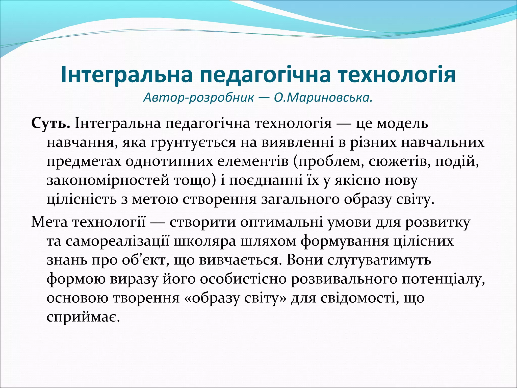 Інтегральна педагогічна технологія
Автор-розробник — О.Мариновська.
Суть. Інтегральна педагогічна технологія — це модель
навчання, яка грунтується на виявленні в різних навчальних
предметах однотипних елементів (проблем, сюжетів, подій,
закономірностей тощо) і поєднанні їх у якісно нову
цілісність з метою створення загального образу світу.
Мета технології — створити оптимальні умови для розвитку
та самореалізації школяра шляхом формування цілісних
знань про об’єкт, що вивчається. Вони слугуватимуть
формою виразу його особистісно розвивального потенціалу,
основою творення «образу світу» для свідомості, що
сприймає.
 
