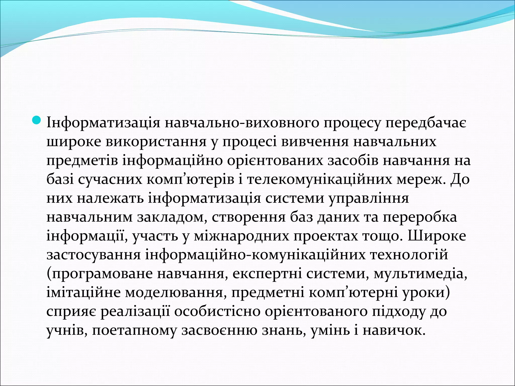 Інформатизація навчально-виховного процесу передбачає
широке використання у процесі вивчення навчальних
предметів інформаційно орієнтованих засобів навчання на
базі сучасних комп’ютерів і телекомунікаційних мереж. До
них належать інформатизація системи управління
навчальним закладом, створення баз даних та переробка
інформації, участь у міжнародних проектах тощо. Широке
застосування інформаційно-комунікаційних технологій
(програмоване навчання, експертні системи, мультимедіа,
імітаційне моделювання, предметні комп’ютерні уроки)
сприяє реалізації особистісно орієнтованого підходу до
учнів, поетапному засвоєнню знань, умінь і навичок.
 