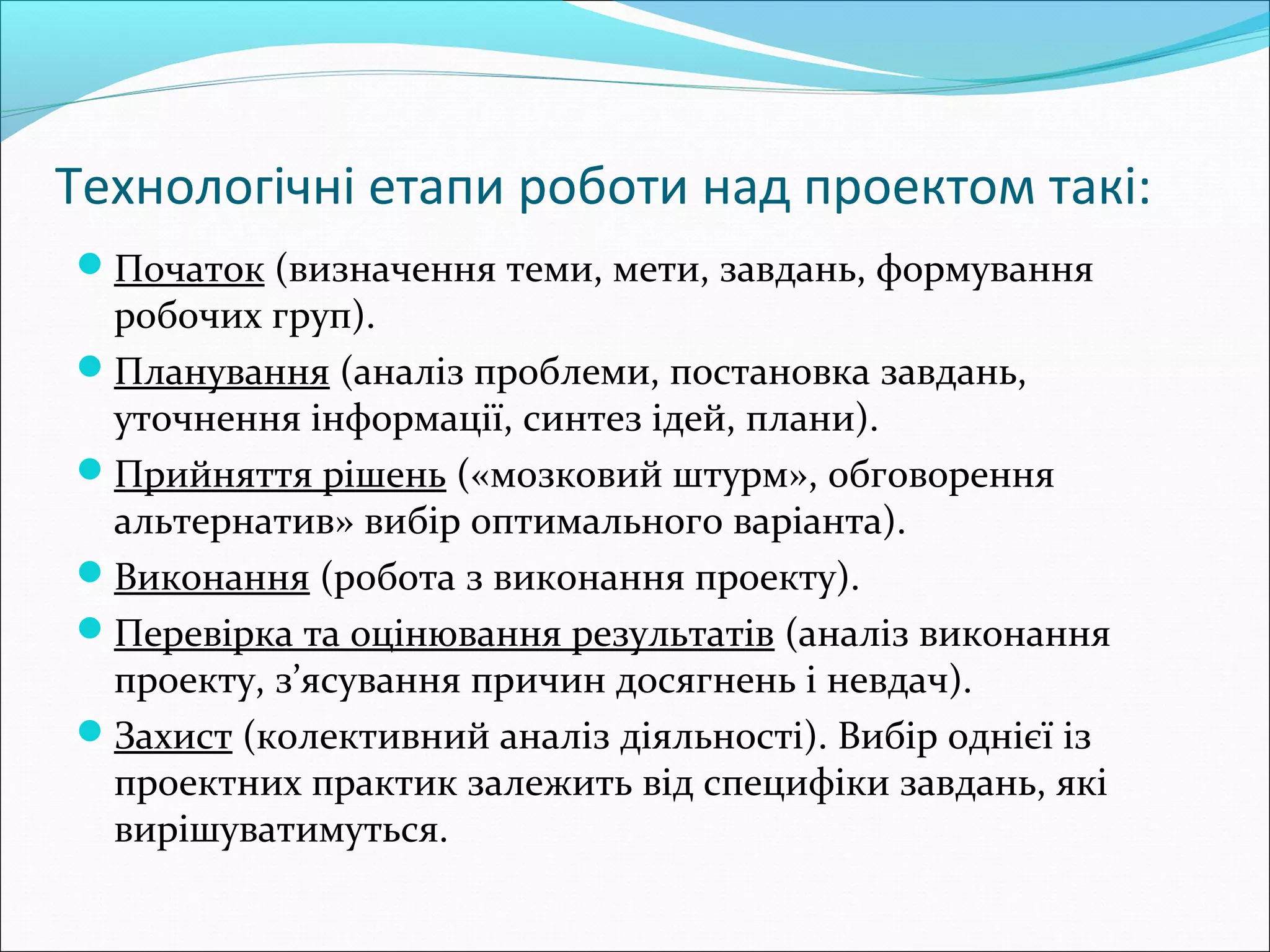 Технологічні етапи роботи над проектом такі:
Початок (визначення теми, мети, завдань, формування
робочих груп).
Планування (аналіз проблеми, постановка завдань,
уточнення інформації, синтез ідей, плани).
Прийняття рішень («мозковий штурм», обговорення
альтернатив» вибір оптимального варіанта).
Виконання (робота з виконання проекту).
Перевірка та оцінювання результатів (аналіз виконання
проекту, з’ясування причин досягнень і невдач).
Захист (колективний аналіз діяльності). Вибір однієї із
проектних практик залежить від специфіки завдань, які
вирішуватимуться.
 
