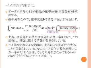 ベイズの定理では、
 データが所与のときの母数の確率分布（事後分布）を導
出する。
 確率分布なので、確率変数θで積分すると１になるはず。
 尤度と事前分布の積が事後分布のカーネルとなり、この
部分に、母数に関する情報が集約されている。
 ベイズの定理による変形は、上式により積分が1である
ことが保証されている。なので、正規化定数を無視して、
カーネルだけに注目してもその分布がなんであるかが
わかる（そうすることがベイズ流！）。
0
1
𝑓 𝜃 𝑥 𝑑𝜃 =
−∞
∞
𝑓 𝑥 𝜃 𝑓(𝜃)
𝑓(𝑥)
𝑑𝜃 = 𝑓 𝑥 −1
−∞
∞
𝑓 𝑥 𝜃 𝑓 𝜃 𝑑𝜃 = 1
カーネル正規化定数
 
