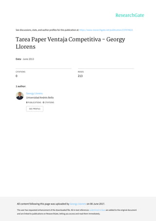 See	discussions,	stats,	and	author	profiles	for	this	publication	at:	https://www.researchgate.net/publication/237074623
Tarea	Paper	Ventaja	Competitiva	-	Georgy
Llorens
Data	·	June	2013
CITATIONS
0
READS
213
1	author:
Georgy	Llorens
Universidad	Andrés	Bello
8	PUBLICATIONS			0	CITATIONS			
SEE	PROFILE
All	content	following	this	page	was	uploaded	by	Georgy	Llorens	on	08	June	2017.
The	user	has	requested	enhancement	of	the	downloaded	file.	All	in-text	references	underlined	in	blue	are	added	to	the	original	document
and	are	linked	to	publications	on	ResearchGate,	letting	you	access	and	read	them	immediately.
 