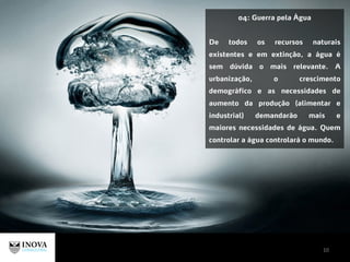 10
04: Guerra pela Água
De todos os recursos naturais
existentes e em extinção, a água é
sem dúvida o mais relevante. A
urbanização, o crescimento
demográfico e as necessidades de
aumento da produção (alimentar e
industrial) demandarão mais e
maiores necessidades de água. Quem
controlar a água controlará o mundo.
 
