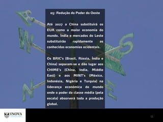 11
05: Redução do Poder do Oeste
Até 2027 a China substituirá os
EUA como a maior economia do
mundo. Índia e mercados do Leste
substituirão rapidamente as
conhecidas economias ocidentais.
Os BRIC’s (Brasil, Rússia, Índia e
China) separam-se e dão lugar aos
CHIME’s (China, India, Middle
East) e aos MINT’s (México,
Indonésia, Nigéria e Turquia) na
liderança económica do mundo
onde o poder da classe média (pela
escala) absorverá toda a produção
global.
 