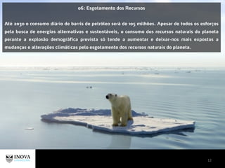 12
06: Esgotamento dos Recursos
Até 2030 o consumo diário de barris de petróleo será de 105 milhões. Apesar de todos os esforços
pela busca de energias alternativas e sustentáveis, o consumo dos recursos naturais do planeta
perante a explosão demográfica prevista só tende a aumentar e deixar-nos mais expostos a
mudanças e alterações climáticas pelo esgotamento dos recursos naturais do planeta.
 