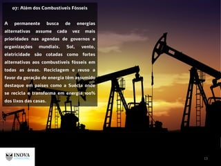 13
07: Além dos Combustíveis Fósseis
A permanente busca de energias
alternativas assume cada vez mais
prioridades nas agendas de governos e
organizações mundiais. Sol, vento,
eletricidade são cotadas como fortes
alternativas aos combustíveis fósseis em
todas as áreas. Reciclagem e reuso a
favor da geração de energia têm assumido
destaque em países como a Suécia onde
se recicla e transforma em energia 100%
dos lixos das casas.
 