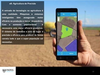 14
08: Agricultura de Precisão
A entrada da tecnologia na agricultura é
uma realidade. Máquinas e sistemas
inteligentes têm assegurado maior
eficácia na produção e menor desperdício.
Com o aumento populacional é
necessária uma maior eficácia produtiva.
O sistema de tentativa e erro dá lugar à
precisão e eficácia para produzir de forma
correta tudo o que a super-população vai
necessitar.
 