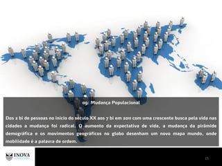 15
09: Mudança Populacional
Dos 2 bi de pessoas no início do século XX aos 7 bi em 2011 com uma crescente busca pela vida nas
cidades a mudança foi radical. O aumento da expectativa de vida, a mudança da pirâmide
demográfica e os movimentos geográficos no globo desenham um novo mapa mundo, onde
mobilidade é a palavra de ordem.
 