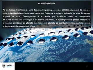 16
10: GeoEngenharia
As mudanças climáticas são uma das grandes preocupações dos estados. A procura de soluções
mais sustentáveis tem ganho força e recursos. Preservar e proteger o planeta é a onda dominante
a partir de 2020. Geoengenharia é a ciência que estuda os meios de manipulação
do clima através da tecnologia e de forma controlada. A Geoengenharia propõe resolver os
problemas climáticos do planeta mas tendo em atenção os eventuais efeitos colaterais dessa
ação que poderiam ser catastróficos.
 