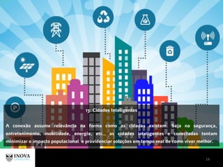 19
13: Cidades Inteligentes
A conexão assume relevância na forma como as cidades existem. Seja na segurança,
entretenimento, mobilidade, energia, etc., as cidades inteligentes e conectadas tentam
minimizar o impacto populacional e providenciar soluções em tempo real de como viver melhor.
 