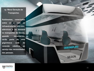 20
14: Nova Geração de
Transportes
Autônomos, conectados
entre si e com as
infraestruturas, híbridos,
eléctricos e on demand
os transportes do futuro,
quando necessários,
serão parte de uma
gigantesca rede de
conexão robótica ao
serviço das necessidades
das pessoas.
 