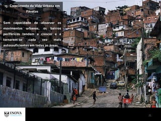 21
15: Crescimento da Vida Urbana em
Favelas
Sem capacidade de absorver os
movimentos urbanos, os bairros
periféricos tendem a crescer e a
tornarem-se cada vez mais
autossuficientes em todas as áreas.
 