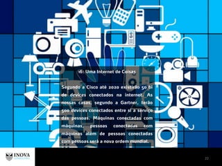 22
16: Uma Internet de Coisas
Segundo a Cisco até 2020 existirão 50 bi
de devices conectados na internet. As
nossas casas, segundo a Gartner, terão
500 devices conectados entre si a serviço
das pessoas. Máquinas conectadas com
máquinas, pessoas conectadas com
máquinas além de pessoas conectadas
com pessoas será a nova ordem mundial.
 
