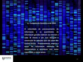 23
17: Computação Quântica e de DNA
A velocidade de processamento de
informação e as quantidades de
informação geradas dobram na internet a
cada 18 meses e por isso obrigam à
construção de soluções que vão além dos
limites físicos. Processamento, arquivo e
envio de informação necessita de
computadores e servidores com maior
capacidade e menor preço.
 