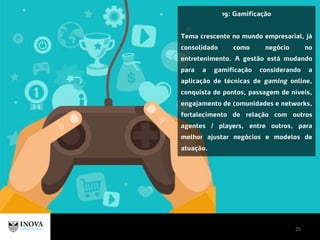 25
19: Gamificação
Tema crescente no mundo empresarial, já
consolidado como negócio no
entretenimento. A gestão está mudando
para a gamificação considerando a
aplicação de técnicas de gaming online,
conquista de pontos, passagem de níveis,
engajamento de comunidades e networks,
fortalecimento de relação com outros
agentes / players, entre outros, para
melhor ajustar negócios e modelos de
atuação.
 