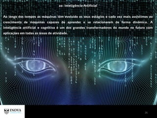 26
20: Inteligência Artificial
Ao longo dos tempos as máquinas têm evoluído os seus estágios e cada vez mais assistimos ao
crescimento de máquinas capazes de aprender e se relacionarem de forma dinâmica. A
inteligência artificial e cognitiva é um dos grandes transformadores do mundo no futuro com
aplicações em todas as áreas de atividade.
 