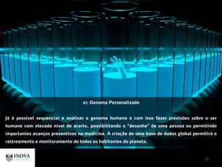 27
21: Genoma Personalizado
Já é possível sequenciar e analisar o genoma humano e com isso fazer previsões sobre o ser
humano com elevado nível de acerto, possibilitando o ”desenho” de uma pessoa ou permitindo
importantes avanços preventivos na medicina. A criação de uma base de dados global permitirá o
rastreamento e monitoramento de todos os habitantes do planeta.
 