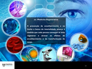 28
22: Medicina Regenerativa
A prevenção do envelhecimento e no
limite a busca da imortalidade avança à
medida que cada pessoa consegue se auto
regenerar e atrasar os efeitos do
envelhecimento e da transformação do
corpo.
 