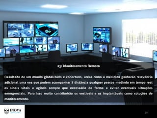 29
23: Monitoramento Remoto
Resultado de um mundo globalizado e conectado, áreas como a medicina ganharão relevância
adicional uma vez que podem acompanhar à distância qualquer pessoa medindo em tempo real
os sinais vitais a agindo sempre que necessário de forma a evitar eventuais situações
emergenciais. Para isso muito contribuirão os vestíveis e os implantáveis como soluções de
monitoramento.
 