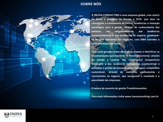 A INOVA CONSULTING é uma empresa global, com matriz
no brasil e presença na Europa e EUA, que atua na
consultoria e treinamento de futuro, tendências e inovação
estratégica para a gestão. Através do conhecimento dos
cenários, das megatendências, das tendências
comportamentais E das tendências de negócio, produzem-
se insights aplicáveis aos negócios, com DNA inovador e
forte orientação ao futuro.
Tem como grandes áreas de atuação mapear e identificar as
transformações que ocorrerão no futuro (futurismo), através
do estudo e análise dos movimentos prospectivos
(foresight) e das tendências emergentes (coolhunting) e
promover a gestão da inovação como vantagem competitiva
sustentável, através de melhorias permanentes e
consistentes no negócio, que asseguram o resultado e a
perenidade das empresas.
Criadora do conceito de gestão TrendsInnovation.
Para mais informações visite www.inovaconsulting.com.br
SOBRE NÓS
3
 