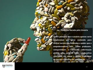 30
24: Medicina Gerada pelo Usuário
Quem pensaria que o usuário apenas seria
responsável por gerar conteúdo para
mídias sociais não entendeu o poder que o
empoderamento tem. Todos produzem,
compartilham e utilizam informação
gerada pela rede de forma colaborativa
colocando em causa a forma tradicional
de gestão e domínio da informação.
 