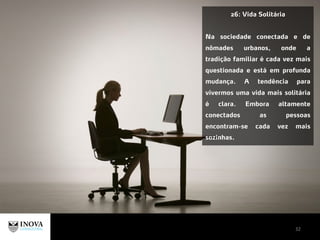 32
26: Vida Solitária
Na sociedade conectada e de
nômades urbanos, onde a
tradição familiar é cada vez mais
questionada e está em profunda
mudança. A tendência para
vivermos uma vida mais solitária
é clara. Embora altamente
conectados as pessoas
encontram-se cada vez mais
sozinhas.
 