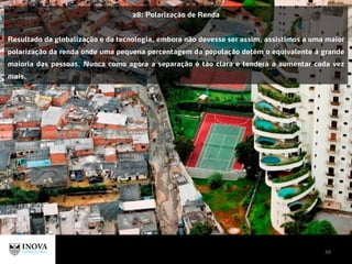 34
28: Polarização de Renda
Resultado da globalização e da tecnologia, embora não devesse ser assim, assistimos a uma maior
polarização da renda onde uma pequena percentagem da população detém o equivalente à grande
maioria das pessoas. Nunca como agora a separação é tão clara e tenderá a aumentar cada vez
mais.
 