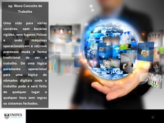 35
29: Novo Conceito de
Trabalho
Uma vida para várias
carreiras, sem horários
rígidos, sem lugares físicos
e onde máquinas
operacionalizam e rotinam
processos muda a forma
tradicional de ver o
trabalho. De uma lógica
puramente operacional
para uma lógica de
nômades digitais onde o
trabalho pode e será feito
de qualquer lugar a
qualquer hora sem regras
ou sistemas fechados.
 