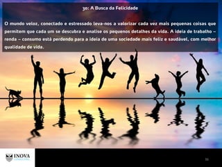 36
30: A Busca da Felicidade
O mundo veloz, conectado e estressado leva-nos a valorizar cada vez mais pequenas coisas que
permitem que cada um se descubra e analise os pequenos detalhes da vida. A ideia de trabalho –
renda – consumo está perdendo para a ideia de uma sociedade mais feliz e saudável, com melhor
qualidade de vida.
 