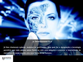 37
31: Seres Humanos V2.0
Já lhes chamaram cyborgs, avatares ou geminoides. Seja qual for a designação a tecnologia
permitirá que cada pessoa possa fundir-se com uma máquina e procurar a imortalidade de
memória e de corpo criando uma nova forma de ser humano.
 