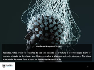38
32: Interfaces Máquina-Cérebro
Teclados, telas touch ou controlos de voz são passado já. O futuro é a comunicação brain-to-
machine através de interfaces que ligam o cérebro a diversas redes de máquinas. No futuro
atualização de apps é feita através da nossa própria atualização.
 