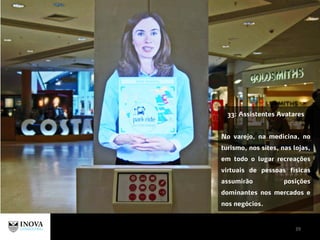 39
33: Assistentes Avatares
No varejo, na medicina, no
turismo, nos sites, nas lojas,
em todo o lugar recreações
virtuais de pessoas físicas
assumirão posições
dominantes nos mercados e
nos negócios.
 
