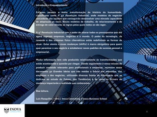 Introdução e Enquadramento
Estamos perante a maior transformação da história da humanidade,
classificada como A 4a Revolução Industrial, onde modelos de negócios
vencedores são aqueles que conseguirão desenvolver uma elevada capacidade
de adaptação ao novo. Novos modelos de trabalho, de relacionamento e de
entrega de valor ditarão as regras pelas quais todos se vão reger.
A 4ª Revolução Industrial tem o poder de alterar todos os pressupostos que até
agora regeram empresas, negócios e o mundo. O poder da tecnologia, da
conexão e dos sistemas físico cibernéticos estão redefinindo as formas de
atuar. Estar atento a essas mudanças (shifts) é marco obrigatório para quem
quer perenizar o seu negócio e estabelecer novos padrões de sucesso pessoal e
empresarial.
Muita informação tem sido produzida relativamente às transformações que
estão acontecendo e questão por chegar. Dando seguimento à nossa missão de
produzir conteúdo relevante para profissionais e empresas, reunimos neste
documento 50 Grandes Ideias que vão moldar o futuro dos mercados, das
empresas e dos negócios, utilizando diversas fontes de informação que se
dedicam ao estudo do Futuro, das Tendências e de como os Drivers de
mudança impactarão a realidade que conhecemos.
Boa leitura.
Luís Rasquilha | CEO | Inova Consulting + Inova Business School
4
 