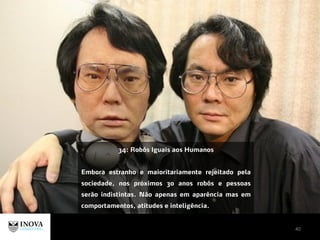 40
34: Robôs Iguais aos Humanos
Embora estranho e maioritariamente rejeitado pela
sociedade, nos próximos 30 anos robôs e pessoas
serão indistintas. Não apenas em aparência mas em
comportamentos, atitudes e inteligência.
 
