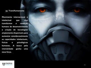 41
35: TransHumanismo
Movimento internacional e
intelectual que visa
transformar a condição
humana do desenvolvimento
e criação de tecnologias
amplamente disponíveis para
aumentar consideravelmente
as capacidades intelectuais,
físicas e psicológicas
humanas. A busca pela
imortalidade ganha uma
nova força.
 