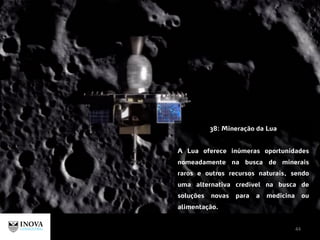 44
38: Mineração da Lua
A Lua oferece inúmeras oportunidades
nomeadamente na busca de minerais
raros e outros recursos naturais, sendo
uma alternativa credível na busca de
soluções novas para a medicina ou
alimentação.
 