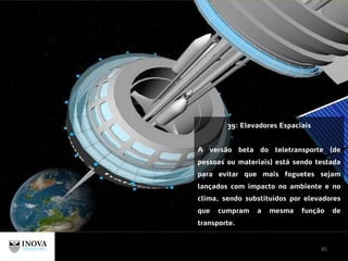 45
39: Elevadores Espaciais
A versão beta do teletransporte (de
pessoas ou materiais) está sendo testada
para evitar que mais foguetes sejam
lançados com impacto no ambiente e no
clima, sendo substituídos por elevadores
que cumpram a mesma função de
transporte.
 
