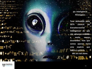 46
40: Inteligência
Alienígena
Tese defendida peka
SETI (Search for
Extratterrestrial
Inteligence) de que
não estamos sozinhos
e muito menos
escondidos, mas que
somos apenas mais
uma espécie que
habita a galáxia.
We are not alone.
 