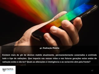 47
41: Radiação Mobile
Existem mais de 5bi de devices mobile atualmente, permanentemente conectados e emitindo
todo o tipo de radiações. Que impacto nas nossas vidas e nas futuras gerações estas ondas de
radiação estão e vão ter? Quais as alterações à inteligência e ao raciocínio vêm pela frente?
 