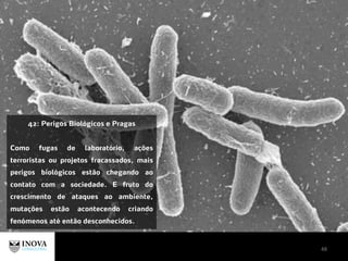 48
42: Perigos Biológicos e Pragas
Como fugas de laboratório, ações
terroristas ou projetos fracassados, mais
perigos biológicos estão chegando ao
contato com a sociedade. E fruto do
crescimento de ataques ao ambiente,
mutações estão acontecendo criando
fenómenos até então desconhecidos.
 