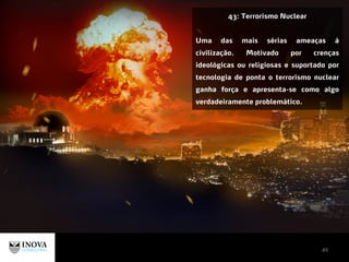 49
43: Terrorismo Nuclear
Uma das mais sérias ameaças à
civilização. Motivado por crenças
ideológicas ou religiosas e suportado por
tecnologia de ponta o terrorismo nuclear
ganha força e apresenta-se como algo
verdadeiramente problemático.
 