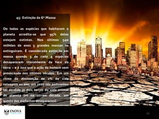 51
45: Extinção da 6ª Massa
De todas as espécies que habitaram o
planeta acredita-se que 95% delas
estejam extintas. Nos últimos 540
milhões de anos 5 grandes massas se
extinguiram. É considerado extinção em
massa quando 3 de cada 4 espécies
desaparecem literalmente da face da
terra – e é isso que a ação do homem vem
provocando nos últimos séculos. Em um
ritmo de diminuição de 2% da vida
selvagem ao ano, em 2020 nós poderemos
ter perdido já dois terços da vida animal
do planeta (só na última década, um
quinto dos elefantes desapareceu).
 