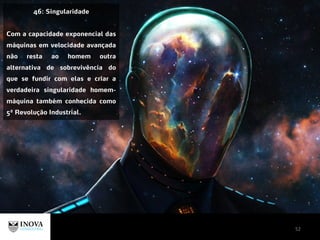 52
46: Singularidade
Com a capacidade exponencial das
máquinas em velocidade avançada
não resta ao homem outra
alternativa de sobrevivência do
que se fundir com elas e criar a
verdadeira singularidade homem-
máquina também conhecida como
5ª Revolução Industrial.
 